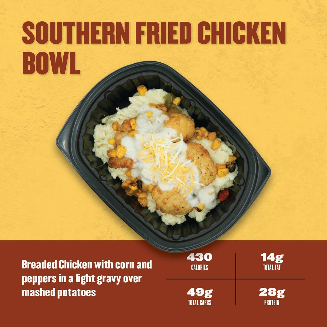 Southern Fried Chicken Bowl – crispy breaded chicken with corn and peppers in light gravy over creamy mashed potatoes, topped with shredded cheese.
